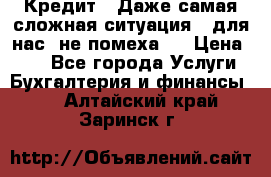 Кредит . Даже самая сложная ситуация - для нас  не помеха . › Цена ­ 90 - Все города Услуги » Бухгалтерия и финансы   . Алтайский край,Заринск г.